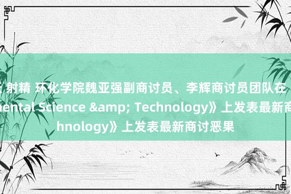 人妖 射精 环化学院魏亚强副商讨员、李辉商讨员团队在《Environmental Science & Technology》上发表最新商讨恶果