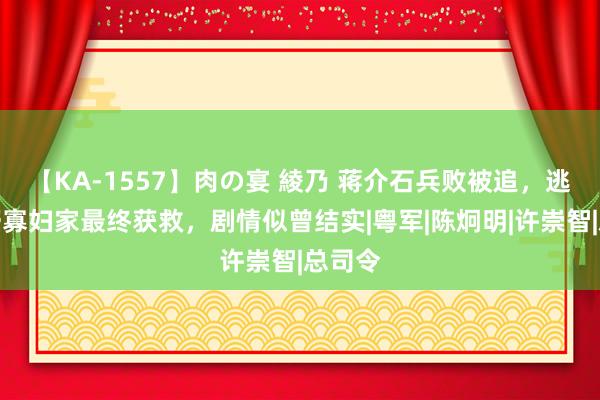 【KA-1557】肉の宴 綾乃 蒋介石兵败被追，逃入山野寡妇家最终获救，剧情似曾结实|粤军|陈炯明|许崇智|总司令