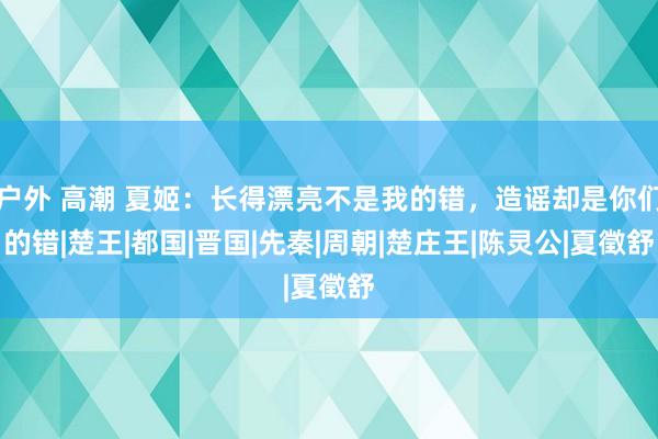 户外 高潮 夏姬：长得漂亮不是我的错，造谣却是你们的错|楚王|都国|晋国|先秦|周朝|楚庄王|陈灵公|夏徵舒