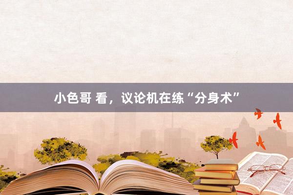 小色哥 看，议论机在练“分身术”