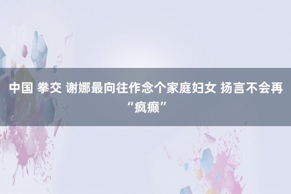中国 拳交 谢娜最向往作念个家庭妇女 扬言不会再“疯癫”