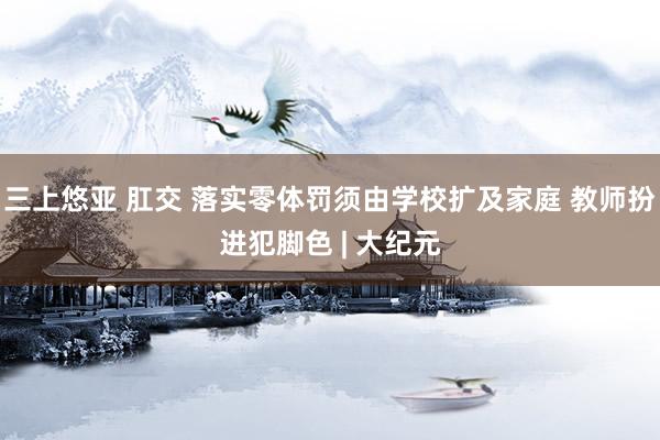 三上悠亚 肛交 落实零体罚须由学校扩及家庭 教师扮进犯脚色 | 大纪元