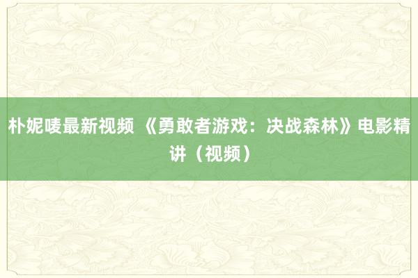 朴妮唛最新视频 《勇敢者游戏：决战森林》电影精讲（视频）