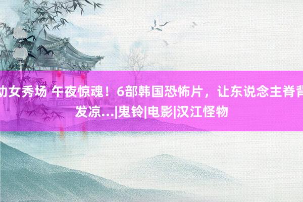 幼女秀场 午夜惊魂！6部韩国恐怖片，让东说念主脊背发凉...|鬼铃|电影|汉江怪物