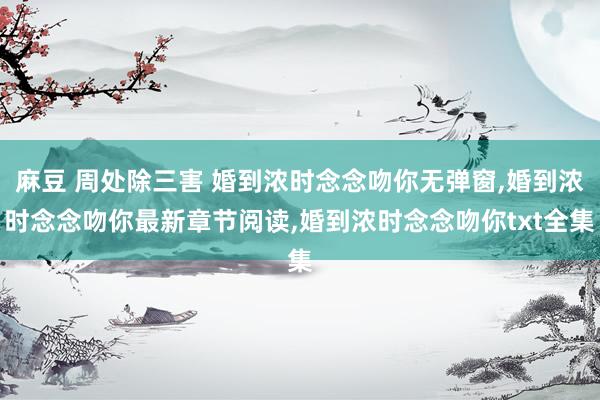 麻豆 周处除三害 婚到浓时念念吻你无弹窗，婚到浓时念念吻你最新章节阅读，婚到浓时念念吻你txt全集