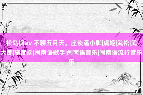 松岛枫av 不聊五月天。座谈潘小脚|虞姬|武松|武大郎|施彦端|闽南语歌手|闽南语音乐|闽南语流行音乐