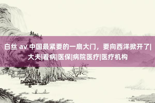 白丝 av 中国最紧要的一扇大门，要向西洋掀开了|大夫|看病|医保|病院医疗|医疗机构
