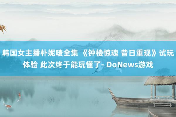 韩国女主播朴妮唛全集 《钟楼惊魂 昔日重现》试玩体验 此次终于能玩懂了- DoNews游戏