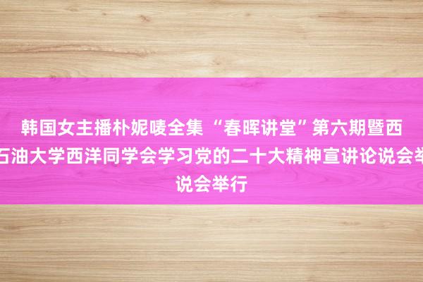韩国女主播朴妮唛全集 “春晖讲堂”第六期暨西南石油大学西洋同学会学习党的二十大精神宣讲论说会举行