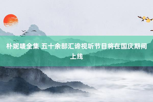 朴妮唛全集 五十余部汇谛视听节目将在国庆期间上线