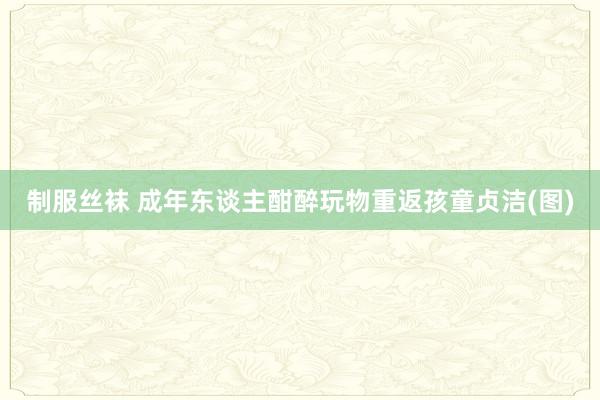 制服丝袜 成年东谈主酣醉玩物重返孩童贞洁(图)