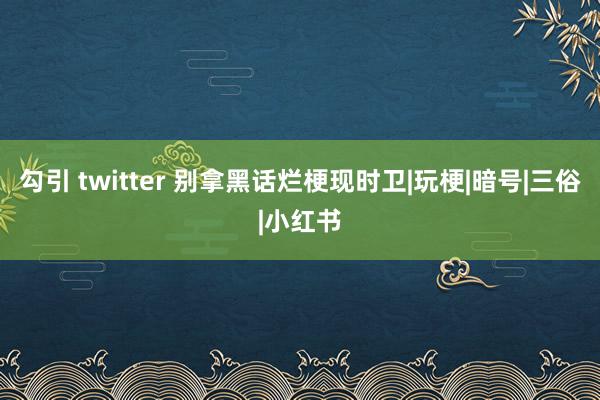 勾引 twitter 别拿黑话烂梗现时卫|玩梗|暗号|三俗|小红书