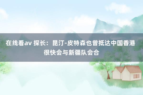 在线看av 探长：昆汀-皮特森也曾抵达中国香港 很快会与新疆队会合