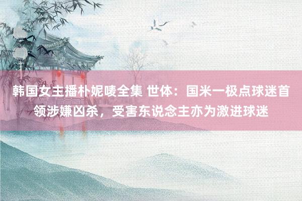 韩国女主播朴妮唛全集 世体：国米一极点球迷首领涉嫌凶杀，受害东说念主亦为激进球迷