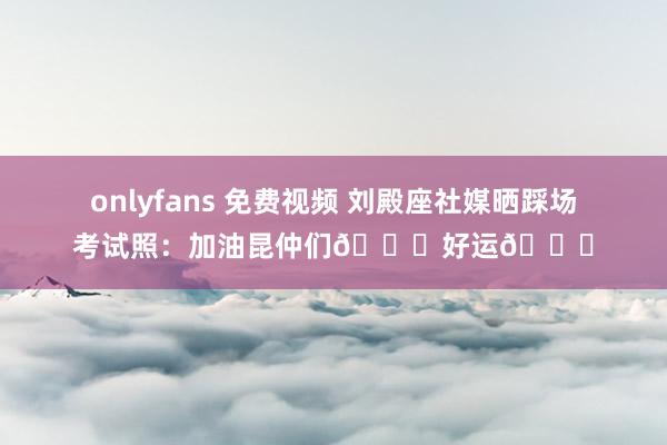 onlyfans 免费视频 刘殿座社媒晒踩场考试照：加油昆仲们👊好运🍀