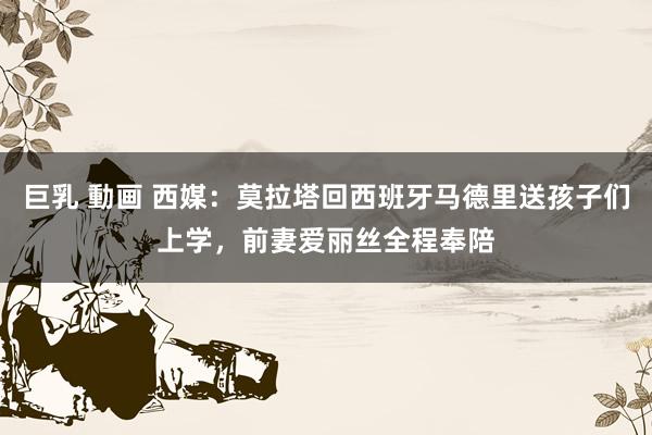 巨乳 動画 西媒：莫拉塔回西班牙马德里送孩子们上学，前妻爱丽丝全程奉陪