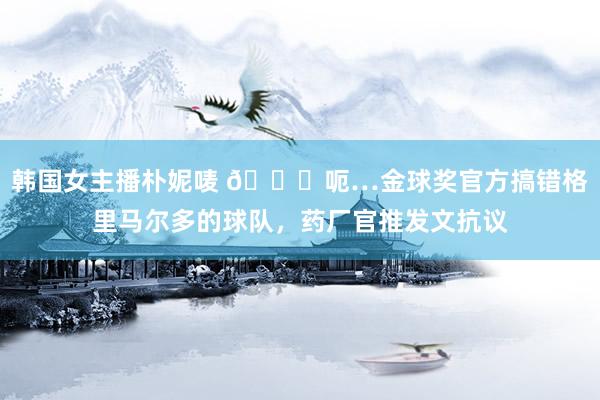 韩国女主播朴妮唛 😅呃…金球奖官方搞错格里马尔多的球队，药厂官推发文抗议