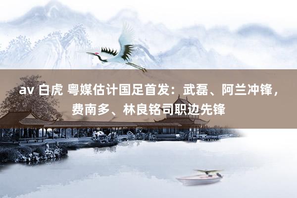av 白虎 粤媒估计国足首发：武磊、阿兰冲锋，费南多、林良铭司职边先锋