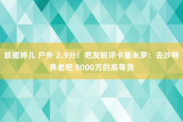 妖媚婷儿 户外 2.9分！吧友锐评卡塞米罗：去沙特养老吧 8000万的高等货