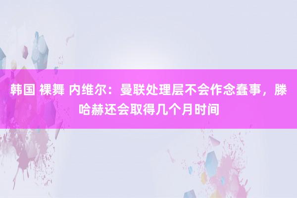 韩国 裸舞 内维尔：曼联处理层不会作念蠢事，滕哈赫还会取得几个月时间