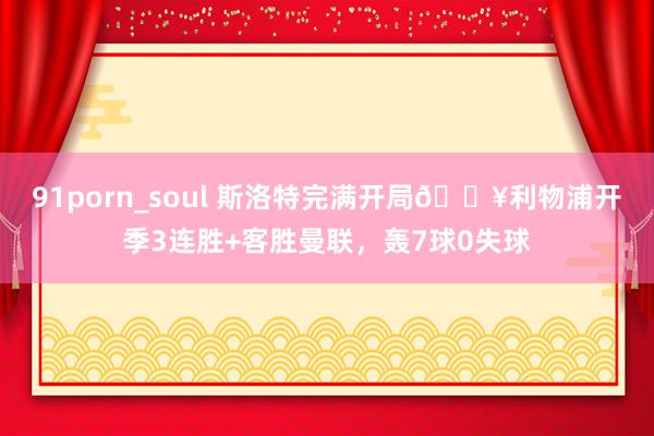 91porn_soul 斯洛特完满开局🔥利物浦开季3连胜+客胜曼联，轰7球0失球