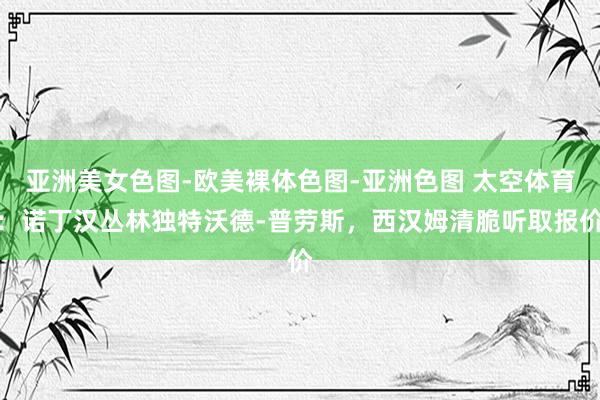 亚洲美女色图-欧美裸体色图-亚洲色图 太空体育：诺丁汉丛林独特沃德-普劳斯，西汉姆清脆听取报价