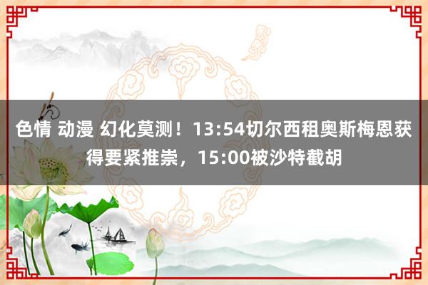 色情 动漫 幻化莫测！13:54切尔西租奥斯梅恩获得要紧推崇，15:00被沙特截胡