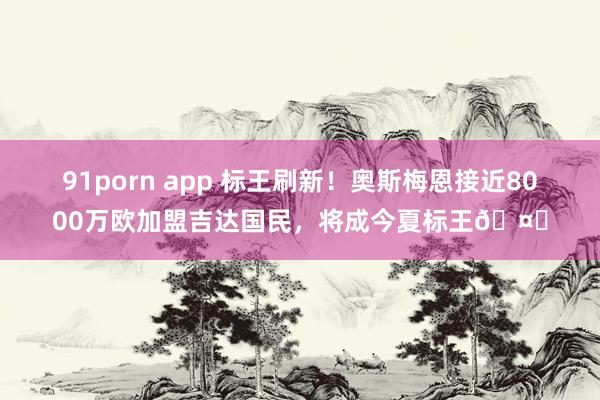 91porn app 标王刷新！奥斯梅恩接近8000万欧加盟吉达国民，将成今夏标王🤑