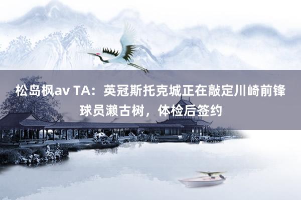 松岛枫av TA：英冠斯托克城正在敲定川崎前锋球员濑古树，体检后签约