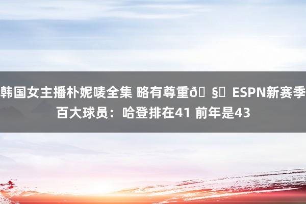 韩国女主播朴妮唛全集 略有尊重🧐ESPN新赛季百大球员：哈登排在41 前年是43