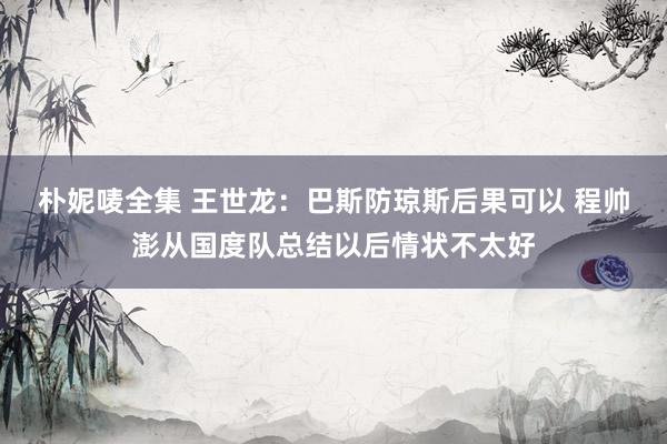朴妮唛全集 王世龙：巴斯防琼斯后果可以 程帅澎从国度队总结以后情状不太好