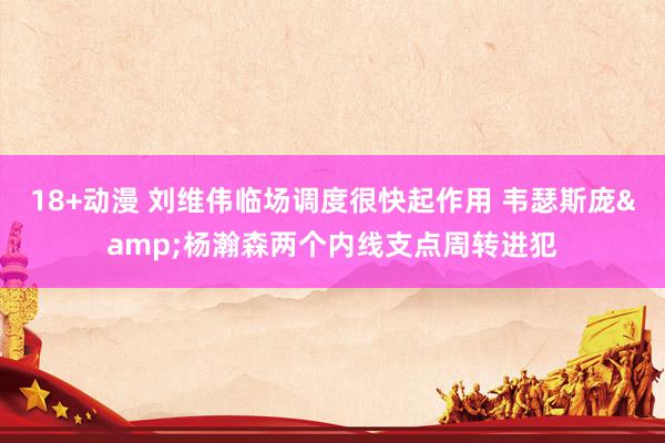 18+动漫 刘维伟临场调度很快起作用 韦瑟斯庞&杨瀚森两个内线支点周转进犯