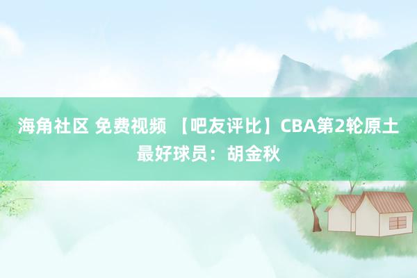 海角社区 免费视频 【吧友评比】CBA第2轮原土最好球员：胡金秋