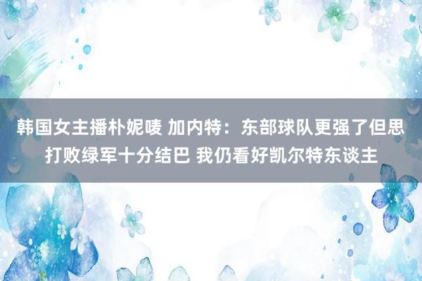 韩国女主播朴妮唛 加内特：东部球队更强了但思打败绿军十分结巴 我仍看好凯尔特东谈主