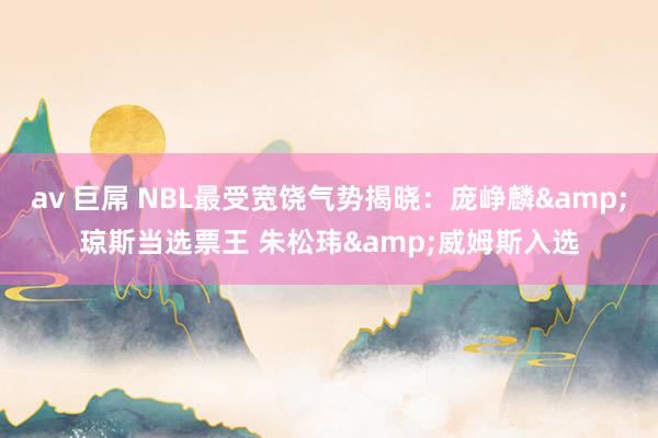 av 巨屌 NBL最受宽饶气势揭晓：庞峥麟&琼斯当选票王 朱松玮&威姆斯入选