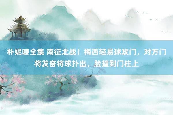 朴妮唛全集 南征北战！梅西轻易球攻门，对方门将发奋将球扑出，脸撞到门柱上