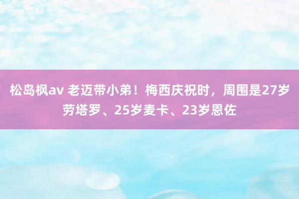 松岛枫av 老迈带小弟！梅西庆祝时，周围是27岁劳塔罗、25岁麦卡、23岁恩佐