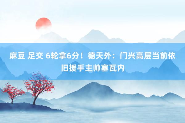 麻豆 足交 6轮拿6分！德天外：门兴高层当前依旧援手主帅塞瓦内