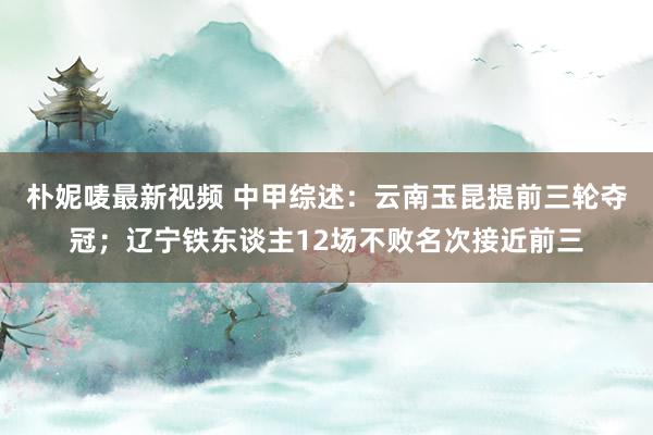 朴妮唛最新视频 中甲综述：云南玉昆提前三轮夺冠；辽宁铁东谈主12场不败名次接近前三