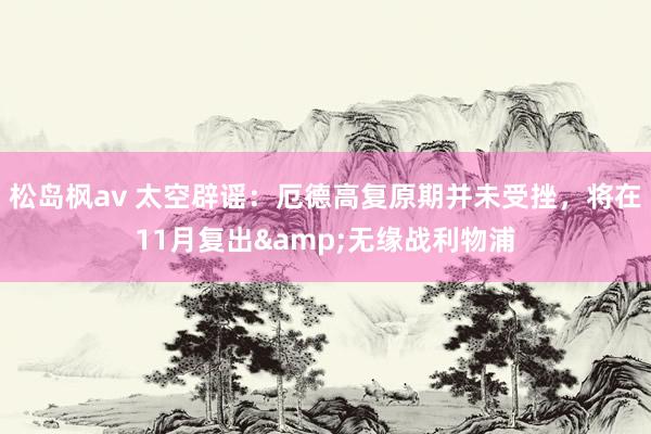 松岛枫av 太空辟谣：厄德高复原期并未受挫，将在11月复出&无缘战利物浦