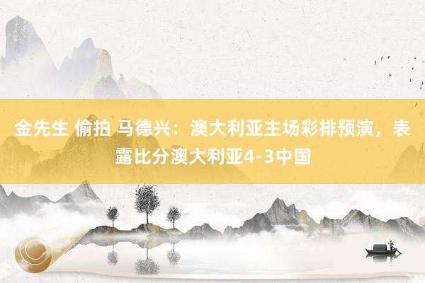 金先生 偷拍 马德兴：澳大利亚主场彩排预演，表露比分澳大利亚4-3中国