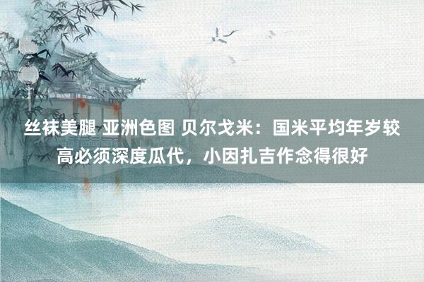 丝袜美腿 亚洲色图 贝尔戈米：国米平均年岁较高必须深度瓜代，小因扎吉作念得很好
