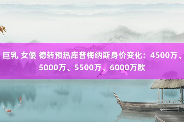 巨乳 女優 德转预热库普梅纳斯身价变化：4500万、5000万、5500万、6000万欧