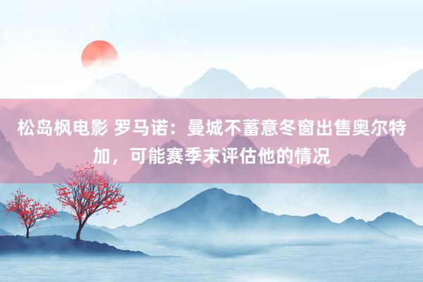 松岛枫电影 罗马诺：曼城不蓄意冬窗出售奥尔特加，可能赛季末评估他的情况
