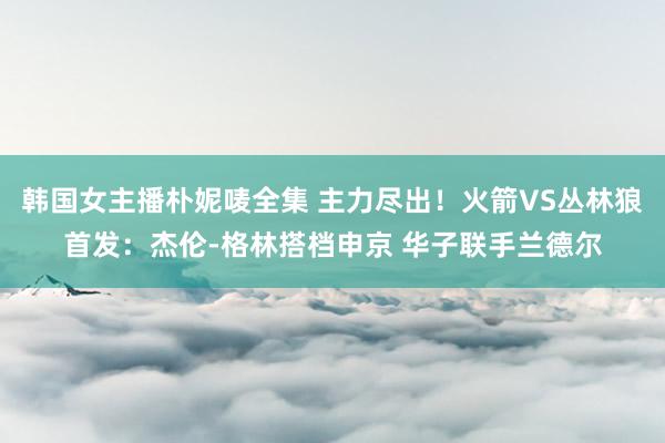 韩国女主播朴妮唛全集 主力尽出！火箭VS丛林狼首发：杰伦-格林搭档申京 华子联手兰德尔