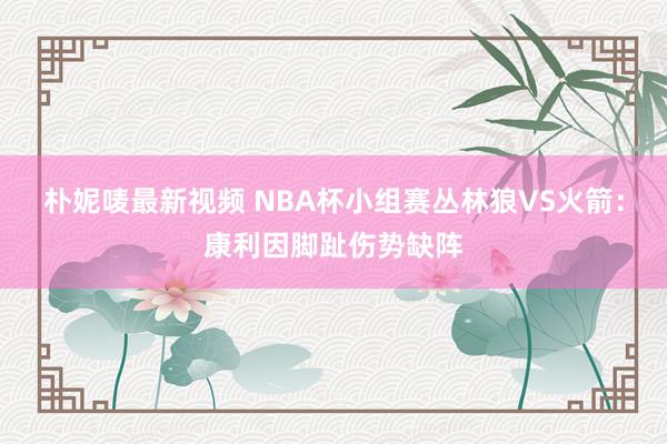 朴妮唛最新视频 NBA杯小组赛丛林狼VS火箭：康利因脚趾伤势缺阵
