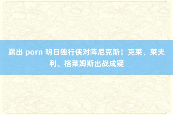 露出 porn 明日独行侠对阵尼克斯！克莱、莱夫利、格莱姆斯出战成疑