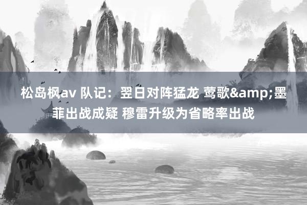 松岛枫av 队记：翌日对阵猛龙 莺歌&墨菲出战成疑 穆雷升级为省略率出战