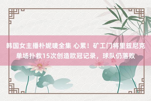韩国女主播朴妮唛全集 心累！矿工门将里兹尼克单场扑救15次创造欧冠记录，球队仍落败