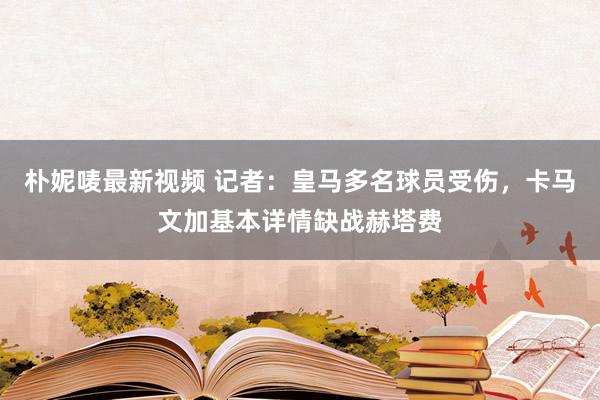 朴妮唛最新视频 记者：皇马多名球员受伤，卡马文加基本详情缺战赫塔费